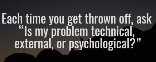 Each time you get thrown off, ask “Is my problem technical, external, or psychological?”